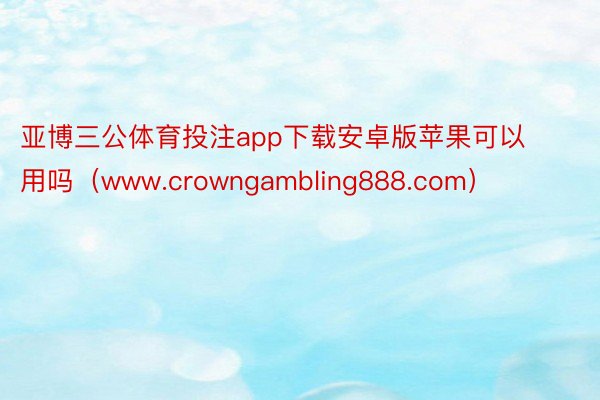 亚博三公体育投注app下载安卓版苹果可以用吗（www.crowngambling888.com）