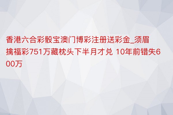 香港六合彩骰宝澳门博彩注册送彩金_须眉擒福彩751万藏枕头下半月才兑 10年前错失600万