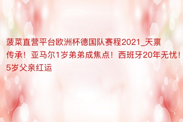 菠菜直营平台欧洲杯德国队赛程2021_天禀传承！亚马尔1岁弟弟成焦点！西班牙20年无忧！35岁父亲红运