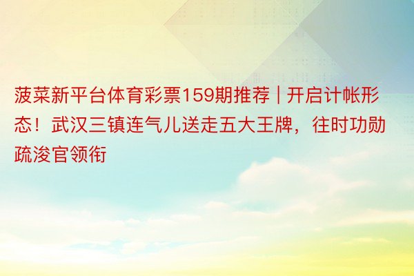 菠菜新平台体育彩票159期推荐 | 开启计帐形态！武汉三镇连气儿送走五大王牌，往时功勋疏浚官领衔