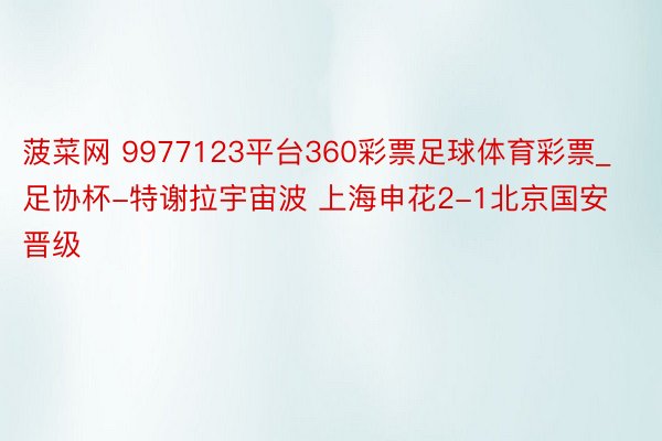 菠菜网 9977123平台360彩票足球体育彩票_足协杯-特谢拉宇宙波 上海申花2-1北京国安晋级