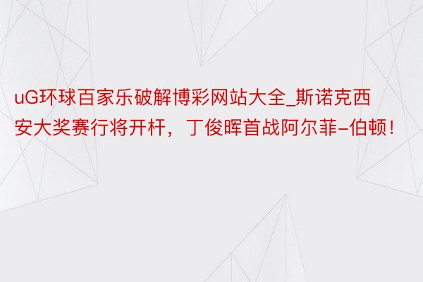 uG环球百家乐破解博彩网站大全_斯诺克西安大奖赛行将开杆，丁俊晖首战阿尔菲-伯顿！