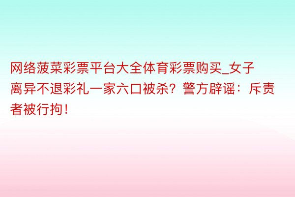 网络菠菜彩票平台大全体育彩票购买_女子离异不退彩礼一家六口被杀？警方辟谣：斥责者被行拘！