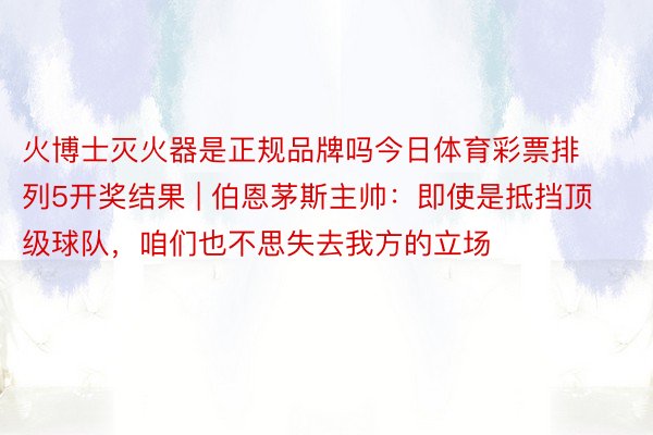 火博士灭火器是正规品牌吗今日体育彩票排列5开奖结果 | 伯恩茅斯主帅：即使是抵挡顶级球队，咱们也不思失去我方的立场