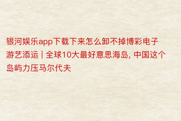 银河娱乐app下载下来怎么卸不掉博彩电子游艺添运 | 全球10大最好意思海岛, 中国这个岛屿力压马尔代夫