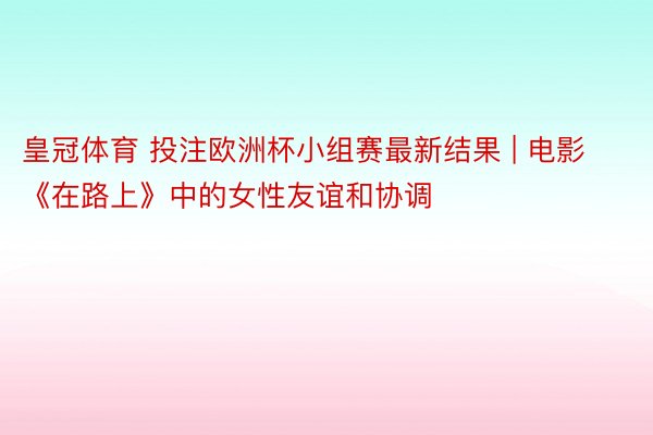 皇冠体育 投注欧洲杯小组赛最新结果 | 电影《在路上》中的女性友谊和协调