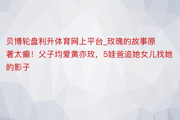 贝博轮盘利升体育网上平台_玫瑰的故事原著太癫！父子均爱黄亦玫，5娃爸追她女儿找她的影子