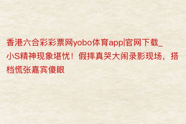 香港六合彩彩票网yobo体育app|官网下载_小S精神现象堪忧！假摔真哭大闹录影现场，搭档慌张嘉宾傻眼