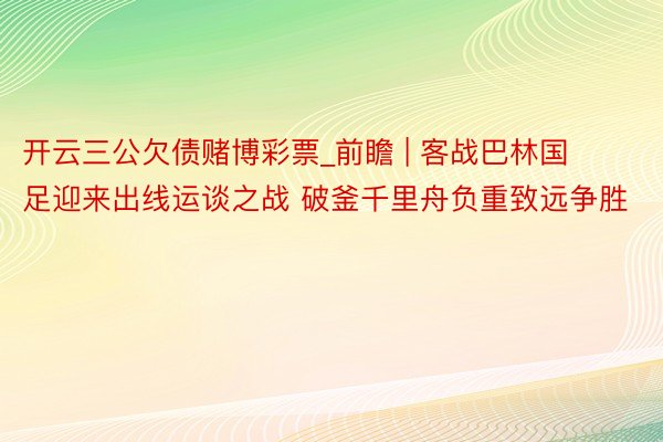 开云三公欠债赌博彩票_前瞻 | 客战巴林国足迎来出线运谈之战 破釜千里舟负重致远争胜