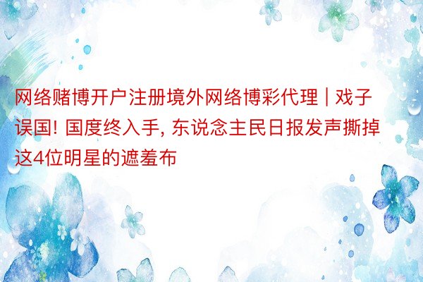 网络赌博开户注册境外网络博彩代理 | 戏子误国! 国度终入手, 东说念主民日报发声撕掉这4位明星的遮羞布