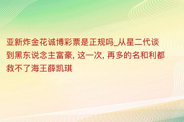 亚新炸金花诚博彩票是正规吗_从星二代谈到黑东说念主富豪, 这一次, 再多的名和利都救不了海王薛凯琪