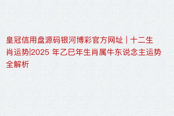 皇冠信用盘源码银河博彩官方网址 | 十二生肖运势|2025 年乙巳年生肖属牛东说念主运势全解析