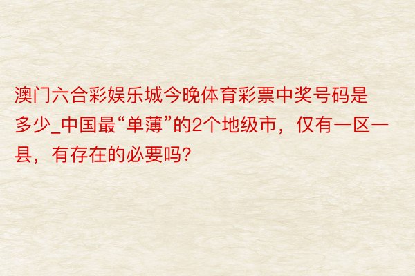 澳门六合彩娱乐城今晚体育彩票中奖号码是多少_中国最“单薄”的2个地级市，仅有一区一县，有存在的必要吗？