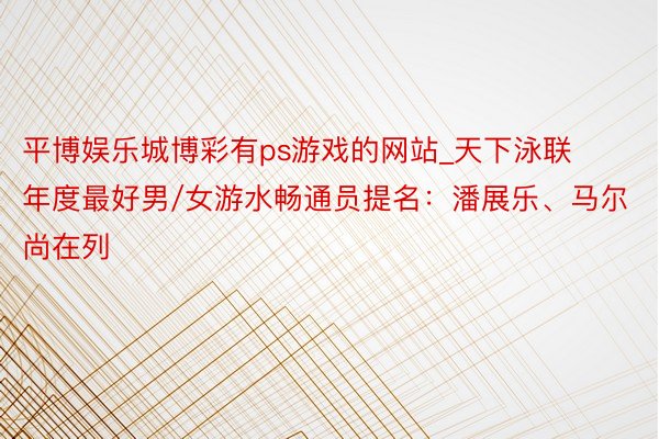 平博娱乐城博彩有ps游戏的网站_天下泳联年度最好男/女游水畅通员提名：潘展乐、马尔尚在列