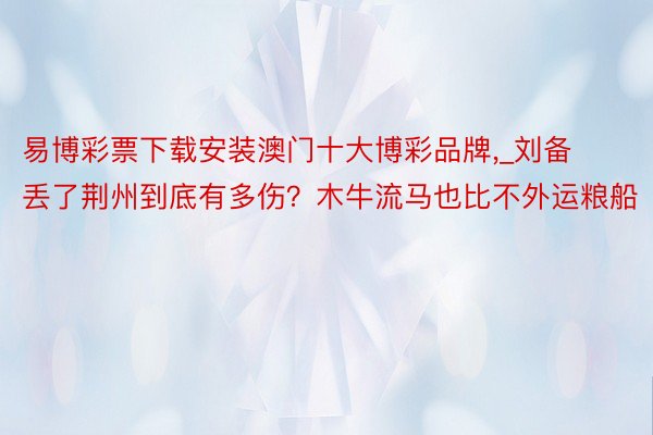 易博彩票下载安装澳门十大博彩品牌,_刘备丢了荆州到底有多伤？木牛流马也比不外运粮船