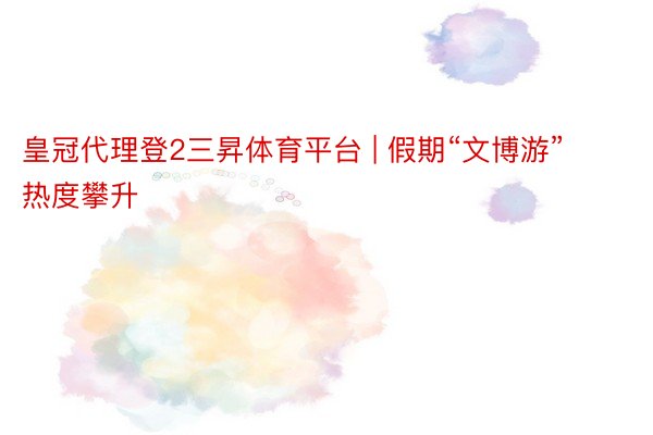 皇冠代理登2三昇体育平台 | 假期“文博游”热度攀升