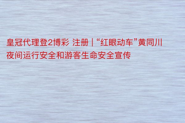 皇冠代理登2博彩 注册 | “红眼动车”黄同川夜间运行安全和游客生命安全宣传