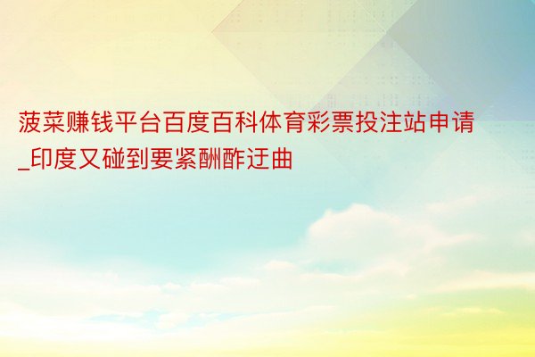 菠菜赚钱平台百度百科体育彩票投注站申请_印度又碰到要紧酬酢迂曲